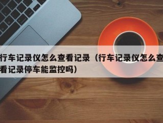 行车记录仪怎么查看记录（行车记录仪怎么查看记录停车能监控吗）