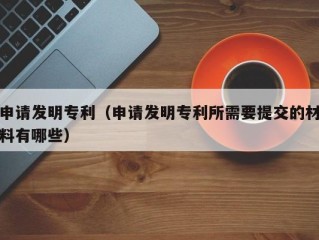 申请发明专利（申请发明专利所需要提交的材料有哪些）