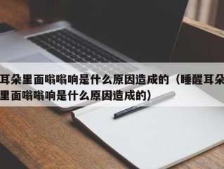 耳朵里面嗡嗡响是什么原因造成的（睡醒耳朵里面嗡嗡响是什么原因造成的）
