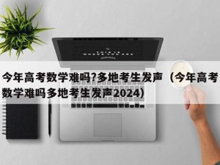 今年高考数学难吗?多地考生发声（今年高考数学难吗多地考生发声2024）