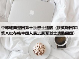 中韩磋商迎回第十批烈士遗骸（接英雄回家!第八批在韩中国人民志愿军烈士遗骸回国）