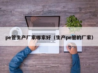 pe管生产厂家哪家好（生产pe管的厂家）