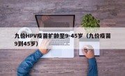 九价HPV疫苗扩龄至9-45岁（九价疫苗9到45岁）