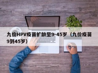 九价HPV疫苗扩龄至9-45岁（九价疫苗9到45岁）