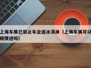 上海车展已禁止车企送冰淇淋（上海车展可以随便进吗）