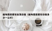 缅甸翡翠原石批发价格（缅甸翡翠原石价格多少一公斤）