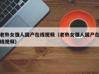 老熟女强人国产在线视频（老熟女强人国产在线视频）