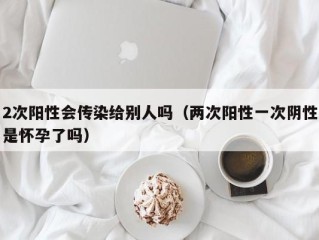 2次阳性会传染给别人吗（两次阳性一次阴性是怀孕了吗）