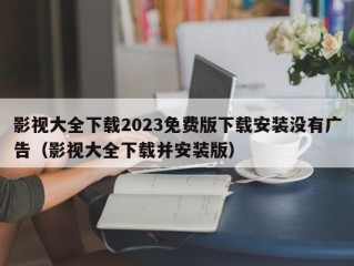 影视大全下载2023免费版下载安装没有广告（影视大全下载并安装版）