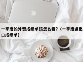 一季度的外贸成绩单该怎么看?（一季度进出口成绩单）