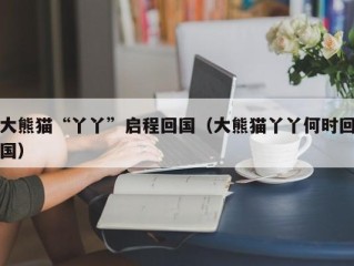 大熊猫“丫丫”启程回国（大熊猫丫丫何时回国）