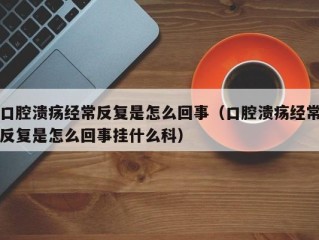 口腔溃疡经常反复是怎么回事（口腔溃疡经常反复是怎么回事挂什么科）