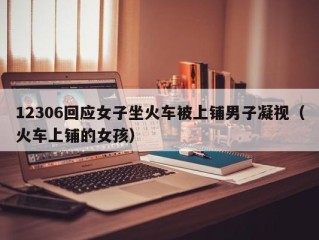 12306回应女子坐火车被上铺男子凝视（火车上铺的女孩）