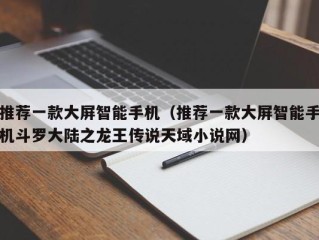 推荐一款大屏智能手机（推荐一款大屏智能手机斗罗大陆之龙王传说天域小说网）