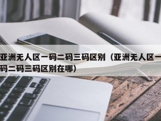 亚洲无人区一码二码三码区别（亚洲无人区一码二码三码区别在哪）