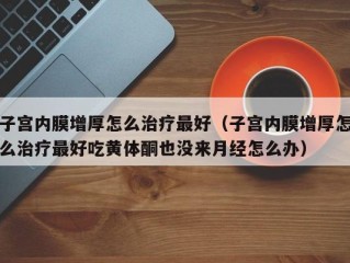 子宫内膜增厚怎么治疗最好（子宫内膜增厚怎么治疗最好吃黄体酮也没来月经怎么办）