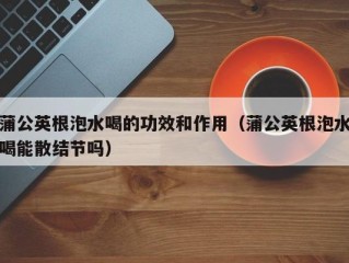 蒲公英根泡水喝的功效和作用（蒲公英根泡水喝能散结节吗）