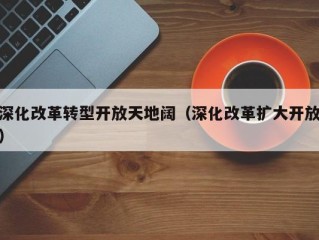 深化改革转型开放天地阔（深化改革扩大开放）