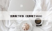 沈腾瘦了好多（沈腾瘦了2021）