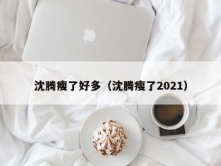 沈腾瘦了好多（沈腾瘦了2021）