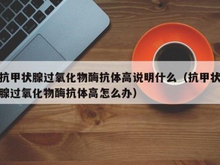 抗甲状腺过氧化物酶抗体高说明什么（抗甲状腺过氧化物酶抗体高怎么办）