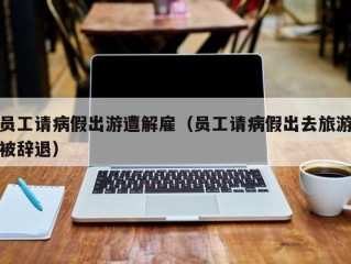 员工请病假出游遭解雇（员工请病假出去旅游被辞退）