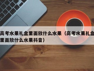 高考水果礼盒里面放什么水果（高考水果礼盒里面放什么水果抖音）