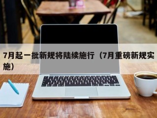 7月起一批新规将陆续施行（7月重磅新规实施）