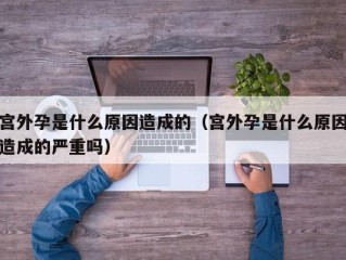 宫外孕是什么原因造成的（宫外孕是什么原因造成的严重吗）
