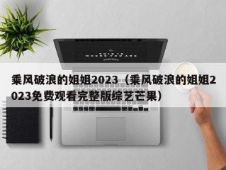乘风破浪的姐姐2023（乘风破浪的姐姐2023免费观看完整版综艺芒果）