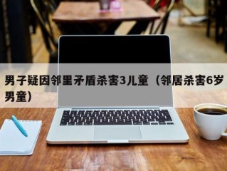 男子疑因邻里矛盾杀害3儿童（邻居杀害6岁男童）