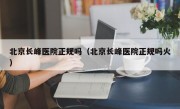 北京长峰医院正规吗（北京长峰医院正规吗火）