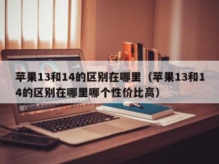 苹果13和14的区别在哪里（苹果13和14的区别在哪里哪个性价比高）