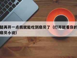 腿再开一点我就能吃到扇贝了（打开腿看你的扇贝小说）