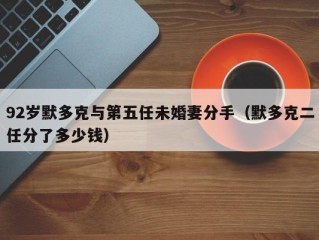 92岁默多克与第五任未婚妻分手（默多克二任分了多少钱）