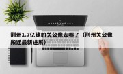 荆州1.7亿建的关公像去哪了（荆州关公像搬迁最新进展）