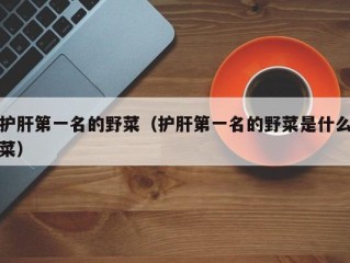护肝第一名的野菜（护肝第一名的野菜是什么菜）