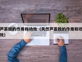 芦荟胶的作用和功效（天然芦荟胶的作用和功效）