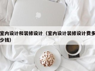室内设计和装修设计（室内设计装修设计费多少钱）