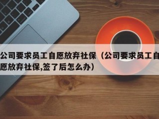 公司要求员工自愿放弃社保（公司要求员工自愿放弃社保,签了后怎么办）