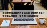 胆结石怎样才能把石头排出来（胆结石怎样才能把石头排出来一定去四川结石病医院）
