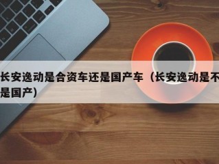 长安逸动是合资车还是国产车（长安逸动是不是国产）