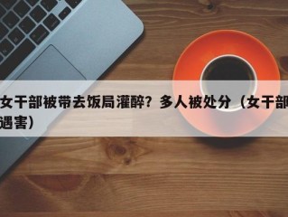 女干部被带去饭局灌醉？多人被处分（女干部遇害）