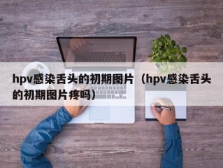 hpv感染舌头的初期图片（hpv感染舌头的初期图片疼吗）
