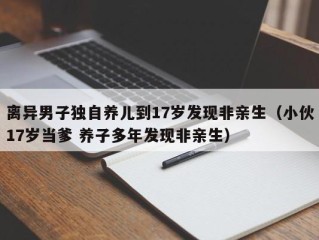 离异男子独自养儿到17岁发现非亲生（小伙17岁当爹 养子多年发现非亲生）