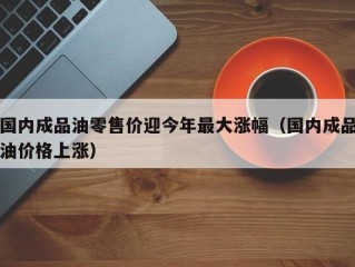 国内成品油零售价迎今年最大涨幅（国内成品油价格上涨）