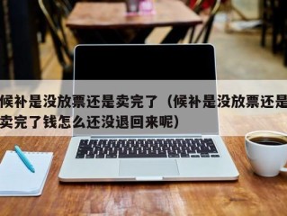 候补是没放票还是卖完了（候补是没放票还是卖完了钱怎么还没退回来呢）