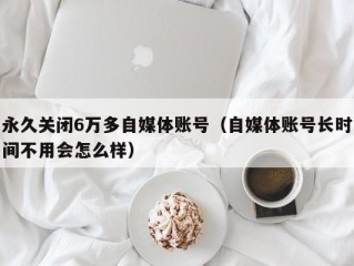 永久关闭6万多自媒体账号（自媒体账号长时间不用会怎么样）