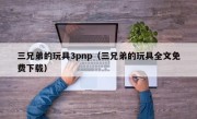 三兄弟的玩具3pnp（三兄弟的玩具全文免费下载）