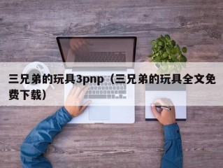三兄弟的玩具3pnp（三兄弟的玩具全文免费下载）